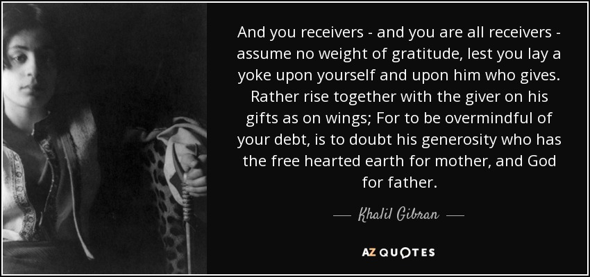 And you receivers - and you are all receivers - assume no weight of gratitude, lest you lay a yoke upon yourself and upon him who gives. Rather rise together with the giver on his gifts as on wings; For to be overmindful of your debt, is to doubt his generosity who has the free hearted earth for mother, and God for father. - Khalil Gibran