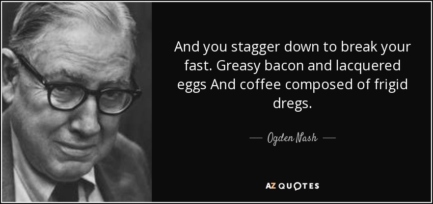 And you stagger down to break your fast. Greasy bacon and lacquered eggs And coffee composed of frigid dregs. - Ogden Nash
