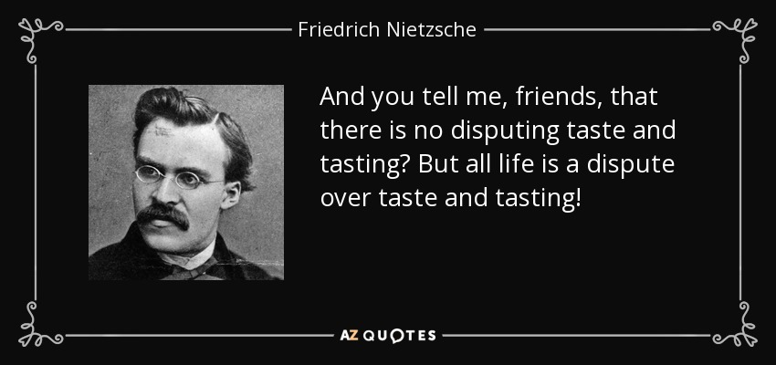 And you tell me, friends, that there is no disputing taste and tasting? But all life is a dispute over taste and tasting! - Friedrich Nietzsche