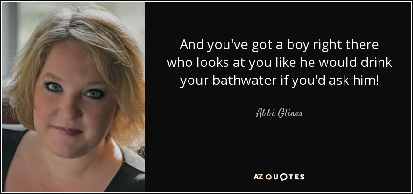 And you've got a boy right there who looks at you like he would drink your bathwater if you'd ask him! - Abbi Glines