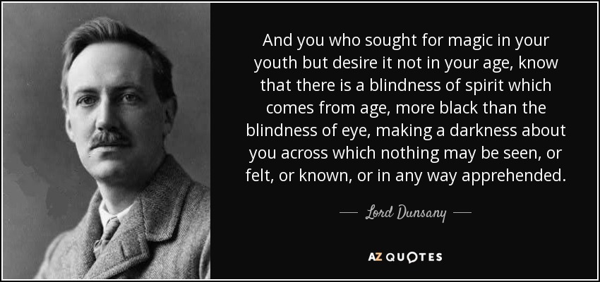 And you who sought for magic in your youth but desire it not in your age, know that there is a blindness of spirit which comes from age, more black than the blindness of eye, making a darkness about you across which nothing may be seen, or felt, or known, or in any way apprehended. - Lord Dunsany
