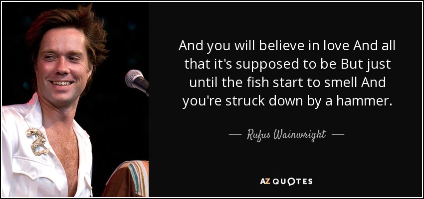 And you will believe in love And all that it's supposed to be But just until the fish start to smell And you're struck down by a hammer. - Rufus Wainwright