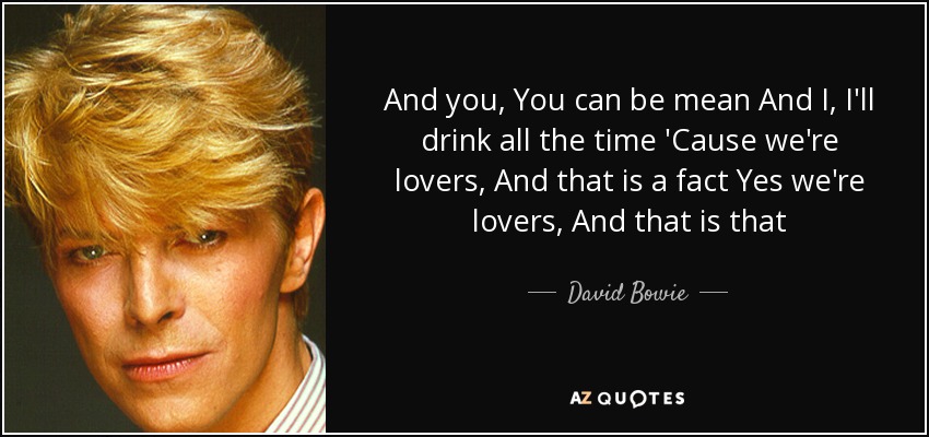 And you, You can be mean And I, I'll drink all the time 'Cause we're lovers, And that is a fact Yes we're lovers, And that is that - David Bowie
