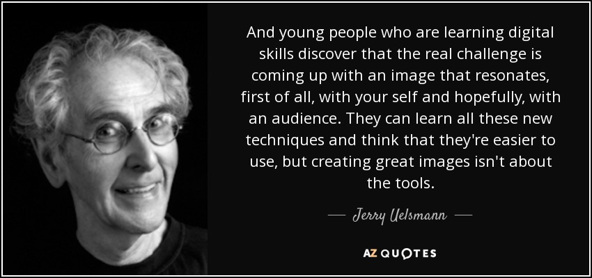 And young people who are learning digital skills discover that the real challenge is coming up with an image that resonates, first of all, with your self and hopefully, with an audience. They can learn all these new techniques and think that they're easier to use, but creating great images isn't about the tools. - Jerry Uelsmann