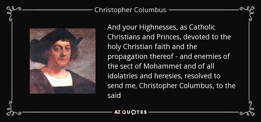 And your Highnesses, as Catholic Christians and Princes, devoted to the holy Christian faith and the propagation thereof - and enemies of the sect of Mohammet and of all idolatries and heresies, resolved to send me, Christopher Columbus, to the said - Christopher Columbus