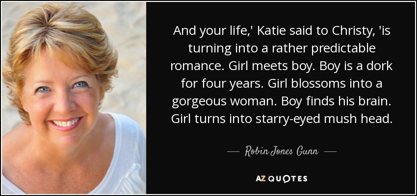 And your life,' Katie said to Christy, 'is turning into a rather predictable romance. Girl meets boy. Boy is a dork for four years. Girl blossoms into a gorgeous woman. Boy finds his brain. Girl turns into starry-eyed mush head. - Robin Jones Gunn