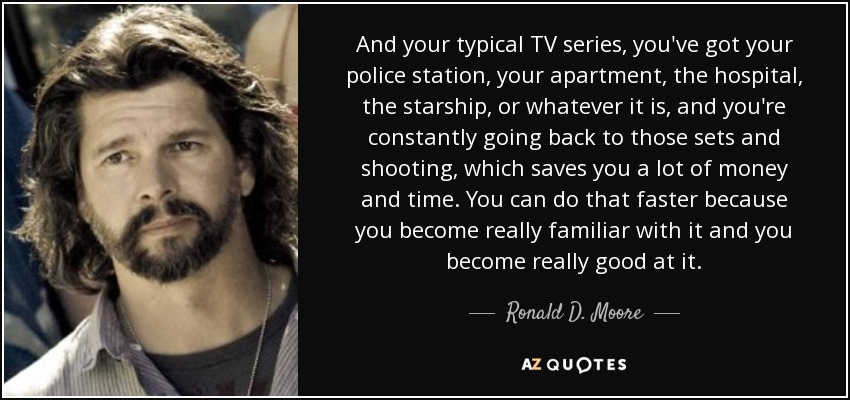 And your typical TV series, you've got your police station, your apartment, the hospital, the starship, or whatever it is, and you're constantly going back to those sets and shooting, which saves you a lot of money and time. You can do that faster because you become really familiar with it and you become really good at it. - Ronald D. Moore