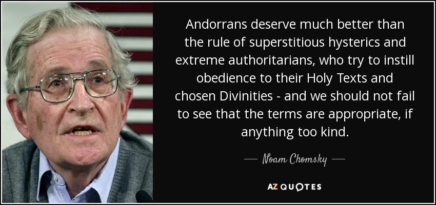 Andorrans deserve much better than the rule of superstitious hysterics and extreme authoritarians, who try to instill obedience to their Holy Texts and chosen Divinities - and we should not fail to see that the terms are appropriate, if anything too kind. - Noam Chomsky