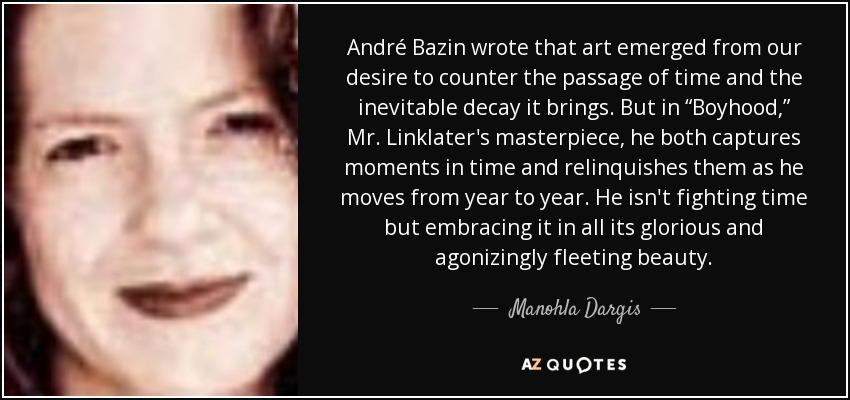André Bazin wrote that art emerged from our desire to counter the passage of time and the inevitable decay it brings. But in “Boyhood,” Mr. Linklater's masterpiece, he both captures moments in time and relinquishes them as he moves from year to year. He isn't fighting time but embracing it in all its glorious and agonizingly fleeting beauty. - Manohla Dargis