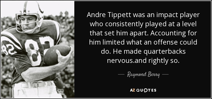 Andre Tippett was an impact player who consistently played at a level that set him apart. Accounting for him limited what an offense could do. He made quarterbacks nervous.and rightly so. - Raymond Berry