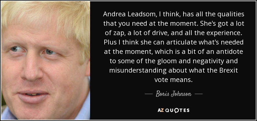 Andrea Leadsom, I think, has all the qualities that you need at the moment. She's got a lot of zap, a lot of drive, and all the experience. Plus I think she can articulate what's needed at the moment, which is a bit of an antidote to some of the gloom and negativity and misunderstanding about what the Brexit vote means. - Boris Johnson