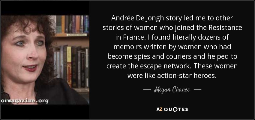 Andrée De Jongh story led me to other stories of women who joined the Resistance in France. I found literally dozens of memoirs written by women who had become spies and couriers and helped to create the escape network. These women were like action-star heroes. - Megan Chance
