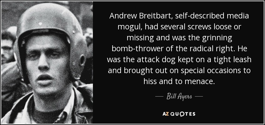 Andrew Breitbart, self-described media mogul, had several screws loose or missing and was the grinning bomb-thrower of the radical right. He was the attack dog kept on a tight leash and brought out on special occasions to hiss and to menace. - Bill Ayers