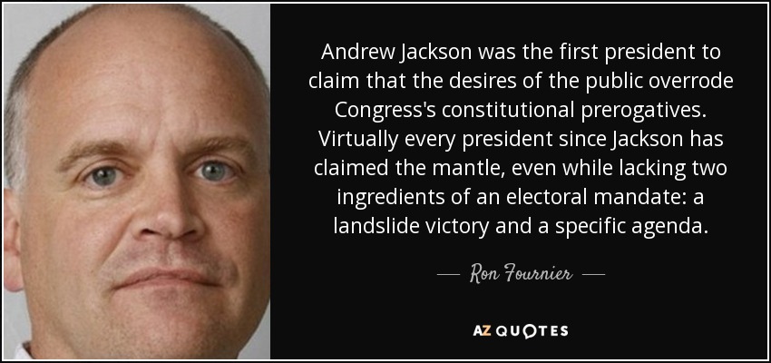 Andrew Jackson was the first president to claim that the desires of the public overrode Congress's constitutional prerogatives. Virtually every president since Jackson has claimed the mantle, even while lacking two ingredients of an electoral mandate: a landslide victory and a specific agenda. - Ron Fournier