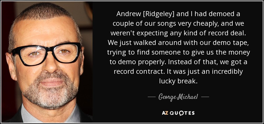 Andrew [Ridgeley] and I had demoed a couple of our songs very cheaply, and we weren't expecting any kind of record deal. We just walked around with our demo tape, trying to find someone to give us the money to demo properly. Instead of that, we got a record contract. It was just an incredibly lucky break. - George Michael