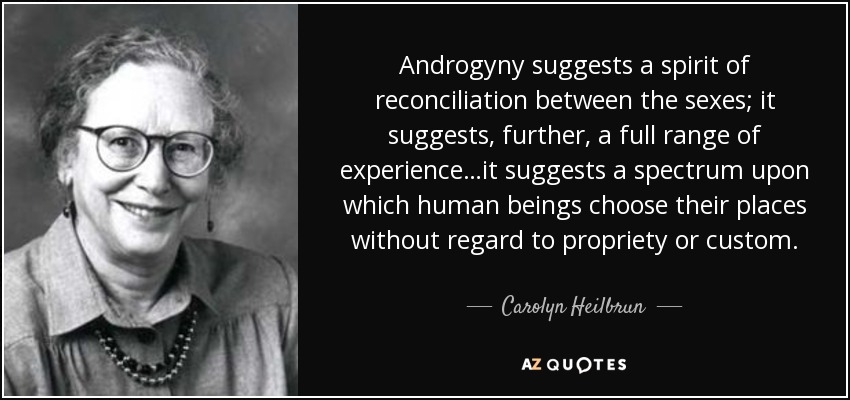 Androgyny suggests a spirit of reconciliation between the sexes; it suggests, further, a full range of experience…it suggests a spectrum upon which human beings choose their places without regard to propriety or custom. - Carolyn Heilbrun