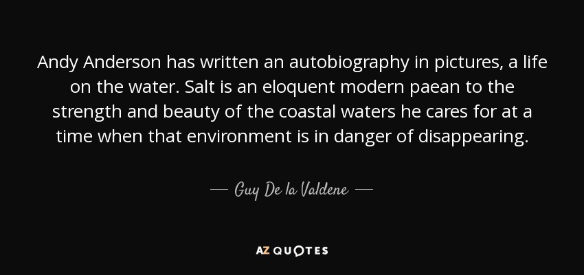 Andy Anderson has written an autobiography in pictures, a life on the water. Salt is an eloquent modern paean to the strength and beauty of the coastal waters he cares for at a time when that environment is in danger of disappearing. - Guy De la Valdene