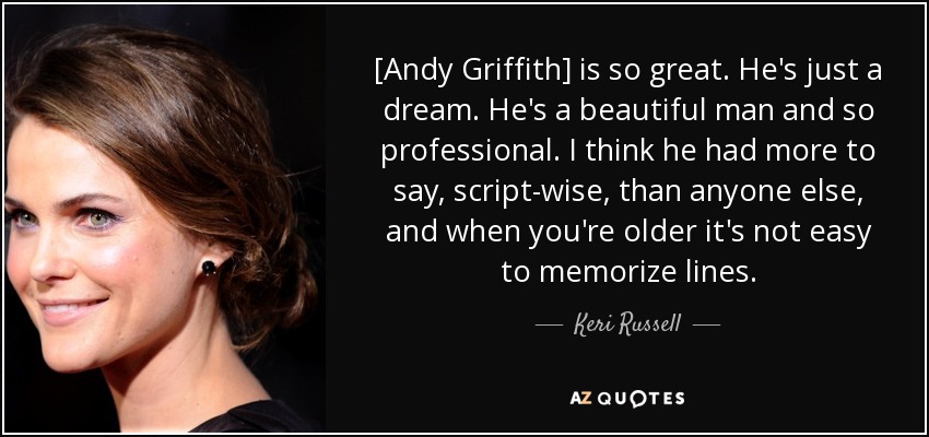 [Andy Griffith] is so great. He's just a dream. He's a beautiful man and so professional. I think he had more to say, script-wise, than anyone else, and when you're older it's not easy to memorize lines. - Keri Russell