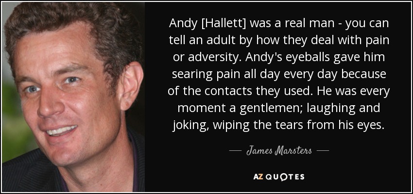 Andy [Hallett] was a real man - you can tell an adult by how they deal with pain or adversity. Andy's eyeballs gave him searing pain all day every day because of the contacts they used. He was every moment a gentlemen; laughing and joking, wiping the tears from his eyes. - James Marsters
