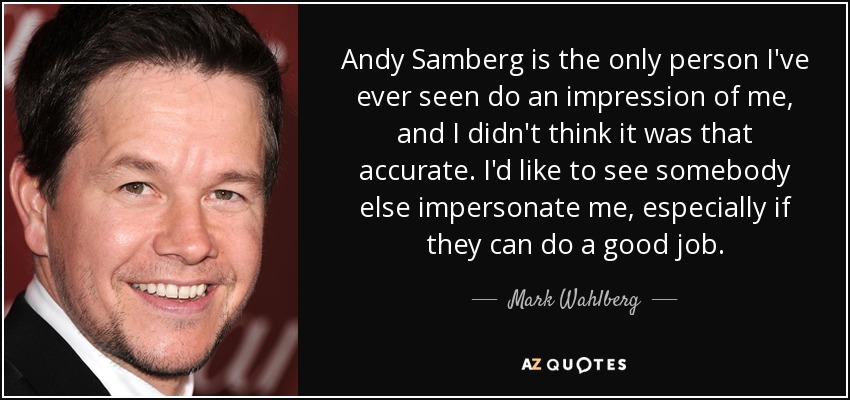 Andy Samberg is the only person I've ever seen do an impression of me, and I didn't think it was that accurate. I'd like to see somebody else impersonate me, especially if they can do a good job. - Mark Wahlberg