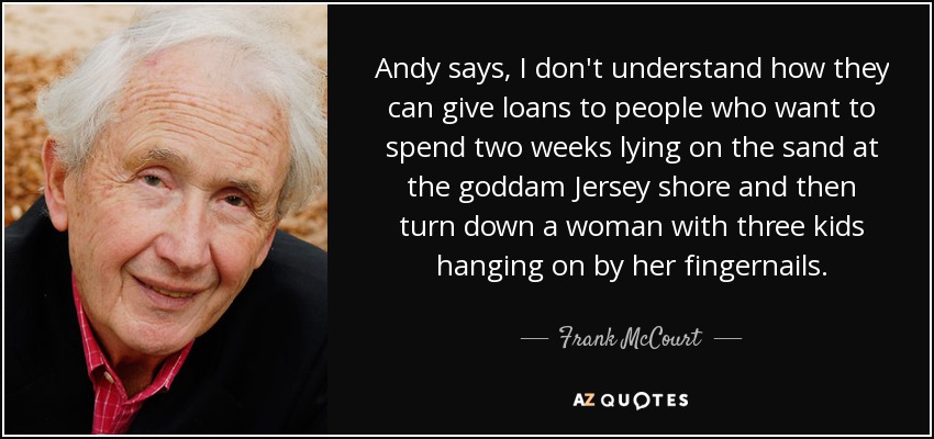Andy says, I don't understand how they can give loans to people who want to spend two weeks lying on the sand at the goddam Jersey shore and then turn down a woman with three kids hanging on by her fingernails. - Frank McCourt