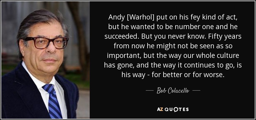 Andy [Warhol] put on his fey kind of act, but he wanted to be number one and he succeeded. But you never know. Fifty years from now he might not be seen as so important, but the way our whole culture has gone, and the way it continues to go, is his way - for better or for worse. - Bob Colacello