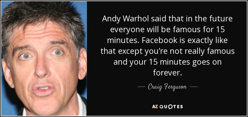 Andy Warhol said that in the future everyone will be famous for 15 minutes. Facebook is exactly like that except you're not really famous and your 15 minutes goes on forever. - Craig Ferguson