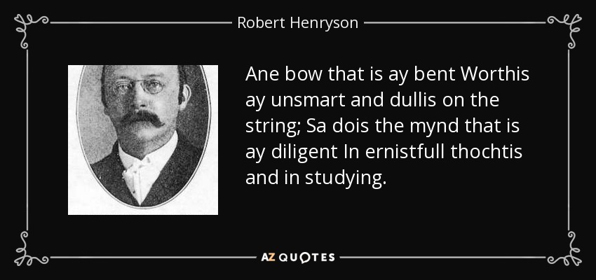 Ane bow that is ay bent Worthis ay unsmart and dullis on the string; Sa dois the mynd that is ay diligent In ernistfull thochtis and in studying. - Robert Henryson