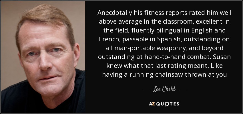 Anecdotally his fitness reports rated him well above average in the classroom, excellent in the field, fluently bilingual in English and French, passable in Spanish, outstanding on all man-portable weaponry, and beyond outstanding at hand-to-hand combat. Susan knew what that last rating meant. Like having a running chainsaw thrown at you - Lee Child