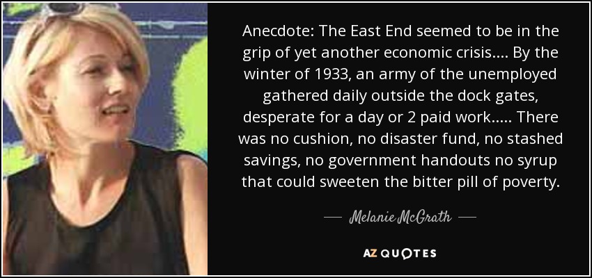 Anecdote: The East End seemed to be in the grip of yet another economic crisis. ... By the winter of 1933, an army of the unemployed gathered daily outside the dock gates, desperate for a day or 2 paid work. .... There was no cushion, no disaster fund, no stashed savings, no government handouts no syrup that could sweeten the bitter pill of poverty. - Melanie McGrath