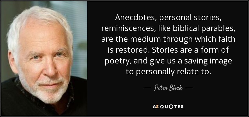 Anecdotes, personal stories, reminiscences, like biblical parables, are the medium through which faith is restored. Stories are a form of poetry, and give us a saving image to personally relate to. - Peter Block