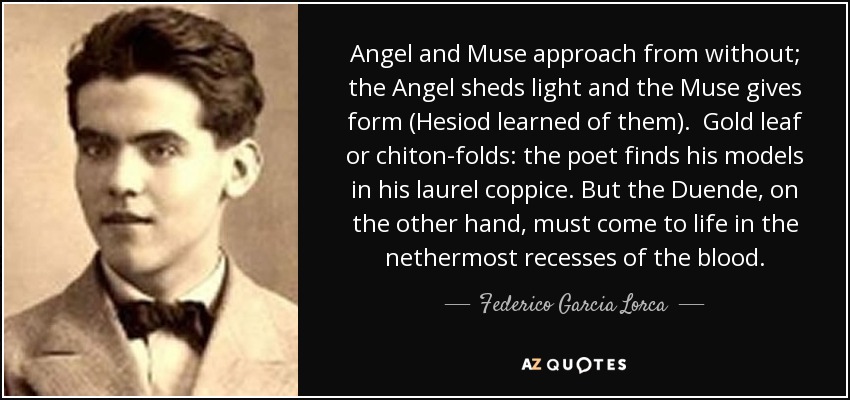 Angel and Muse approach from without; the Angel sheds light and the Muse gives form (Hesiod learned of them). Gold leaf or chiton-folds: the poet finds his models in his laurel coppice. But the Duende, on the other hand, must come to life in the nethermost recesses of the blood. - Federico Garcia Lorca