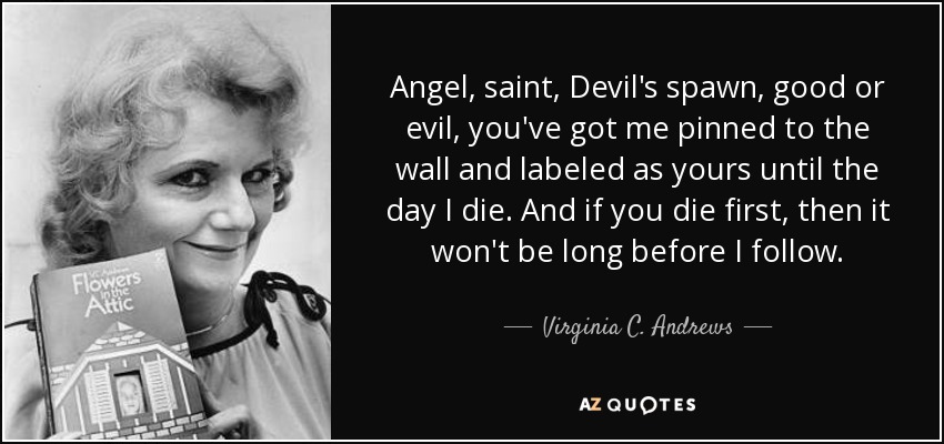 Angel, saint, Devil's spawn, good or evil, you've got me pinned to the wall and labeled as yours until the day I die. And if you die first, then it won't be long before I follow. - Virginia C. Andrews
