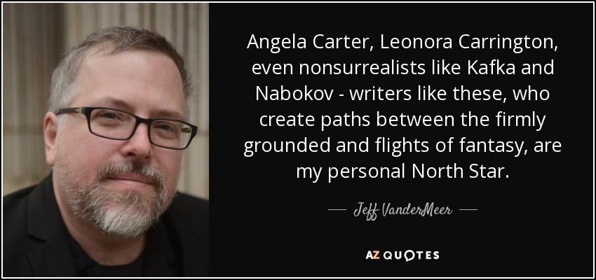 Angela Carter, Leonora Carrington, even nonsurrealists like Kafka and Nabokov - writers like these, who create paths between the firmly grounded and flights of fantasy, are my personal North Star. - Jeff VanderMeer