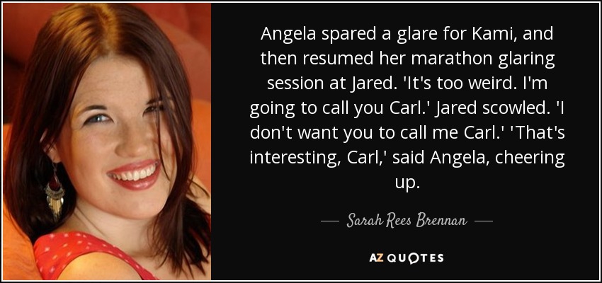 Angela spared a glare for Kami, and then resumed her marathon glaring session at Jared. 'It's too weird. I'm going to call you Carl.' Jared scowled. 'I don't want you to call me Carl.' 'That's interesting, Carl,' said Angela, cheering up. - Sarah Rees Brennan