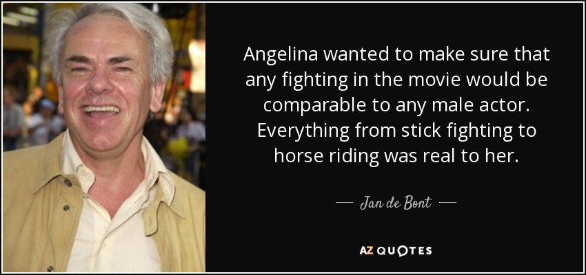 Angelina wanted to make sure that any fighting in the movie would be comparable to any male actor. Everything from stick fighting to horse riding was real to her. - Jan de Bont