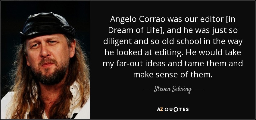 Angelo Corrao was our editor [in Dream of Life], and he was just so diligent and so old-school in the way he looked at editing. He would take my far-out ideas and tame them and make sense of them. - Steven Sebring