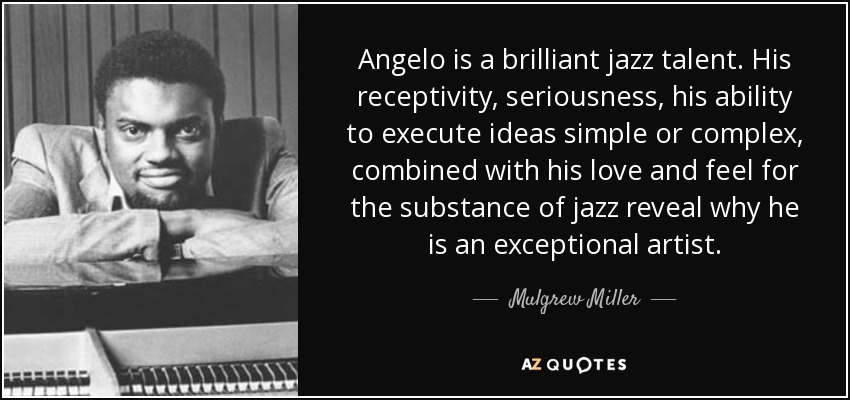 Angelo is a brilliant jazz talent. His receptivity, seriousness, his ability to execute ideas simple or complex, combined with his love and feel for the substance of jazz reveal why he is an exceptional artist. - Mulgrew Miller