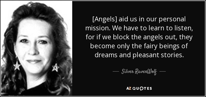 [Angels] aid us in our personal mission. We have to learn to listen, for if we block the angels out, they become only the fairy beings of dreams and pleasant stories. - Silver RavenWolf