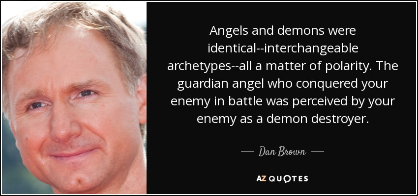 Angels and demons were identical--interchangeable archetypes--all a matter of polarity. The guardian angel who conquered your enemy in battle was perceived by your enemy as a demon destroyer. - Dan Brown