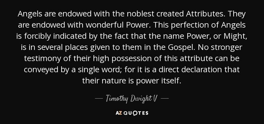 Angels are endowed with the noblest created Attributes. They are endowed with wonderful Power. This perfection of Angels is forcibly indicated by the fact that the name Power, or Might, is in several places given to them in the Gospel. No stronger testimony of their high possession of this attribute can be conveyed by a single word; for it is a direct declaration that their nature is power itself. - Timothy Dwight V