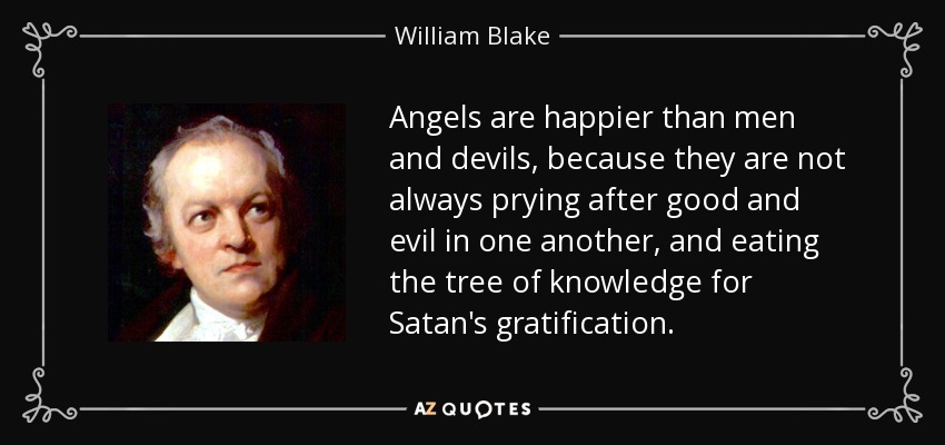 Angels are happier than men and devils, because they are not always prying after good and evil in one another, and eating the tree of knowledge for Satan's gratification. - William Blake