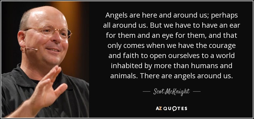 Angels are here and around us; perhaps all around us. But we have to have an ear for them and an eye for them, and that only comes when we have the courage and faith to open ourselves to a world inhabited by more than humans and animals. There are angels around us. - Scot McKnight