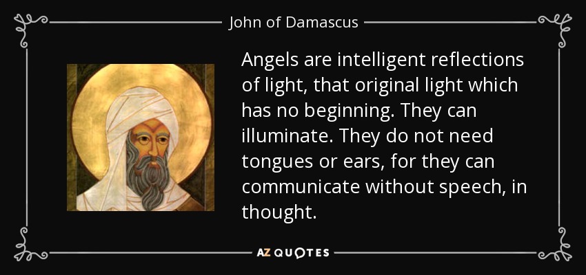Angels are intelligent reflections of light, that original light which has no beginning. They can illuminate. They do not need tongues or ears, for they can communicate without speech, in thought. - John of Damascus