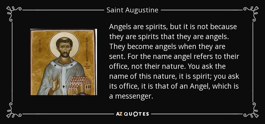 Angels are spirits, but it is not because they are spirits that they are angels. They become angels when they are sent. For the name angel refers to their office, not their nature. You ask the name of this nature, it is spirit; you ask its office, it is that of an Angel, which is a messenger. - Saint Augustine