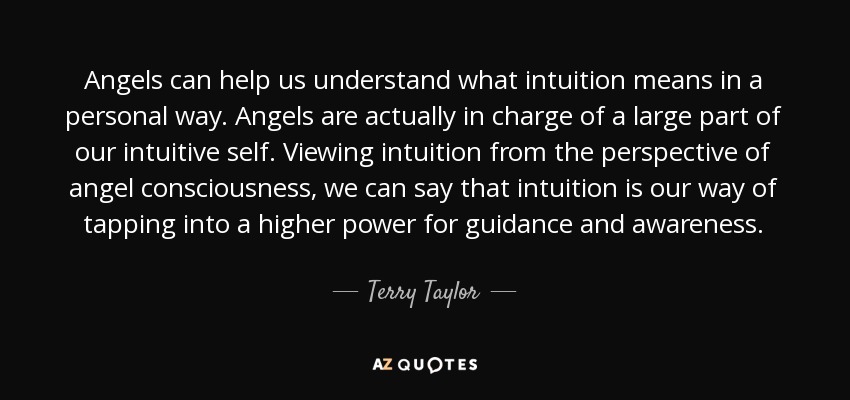 Angels can help us understand what intuition means in a personal way. Angels are actually in charge of a large part of our intuitive self. Viewing intuition from the perspective of angel consciousness, we can say that intuition is our way of tapping into a higher power for guidance and awareness. - Terry Taylor