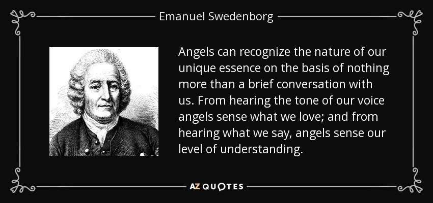Angels can recognize the nature of our unique essence on the basis of nothing more than a brief conversation with us. From hearing the tone of our voice angels sense what we love; and from hearing what we say, angels sense our level of understanding. - Emanuel Swedenborg