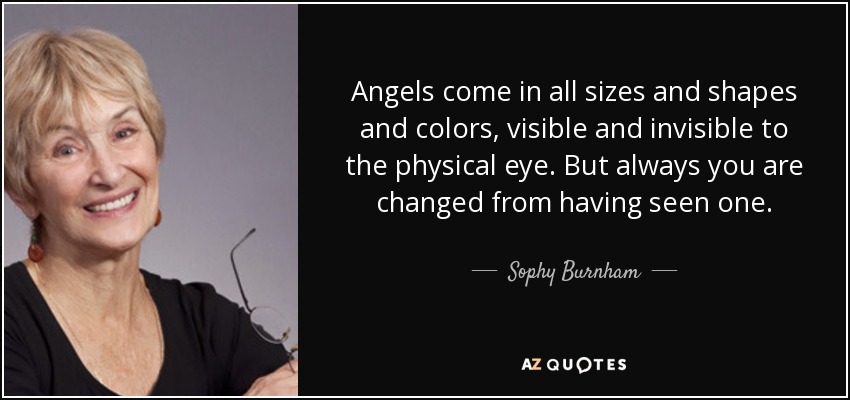 Angels come in all sizes and shapes and colors, visible and invisible to the physical eye. But always you are changed from having seen one. - Sophy Burnham