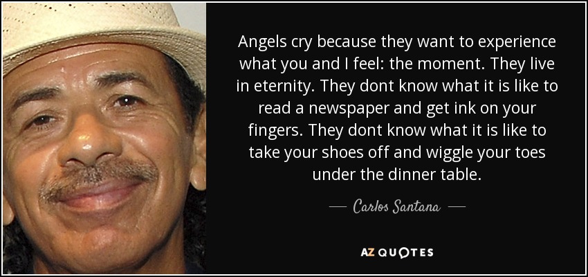 Angels cry because they want to experience what you and I feel: the moment. They live in eternity. They dont know what it is like to read a newspaper and get ink on your fingers. They dont know what it is like to take your shoes off and wiggle your toes under the dinner table. - Carlos Santana