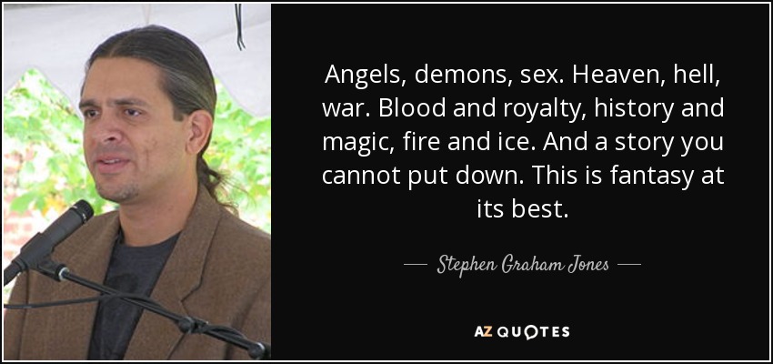 Angels, demons, sex. Heaven, hell, war. Blood and royalty, history and magic, fire and ice. And a story you cannot put down. This is fantasy at its best. - Stephen Graham Jones